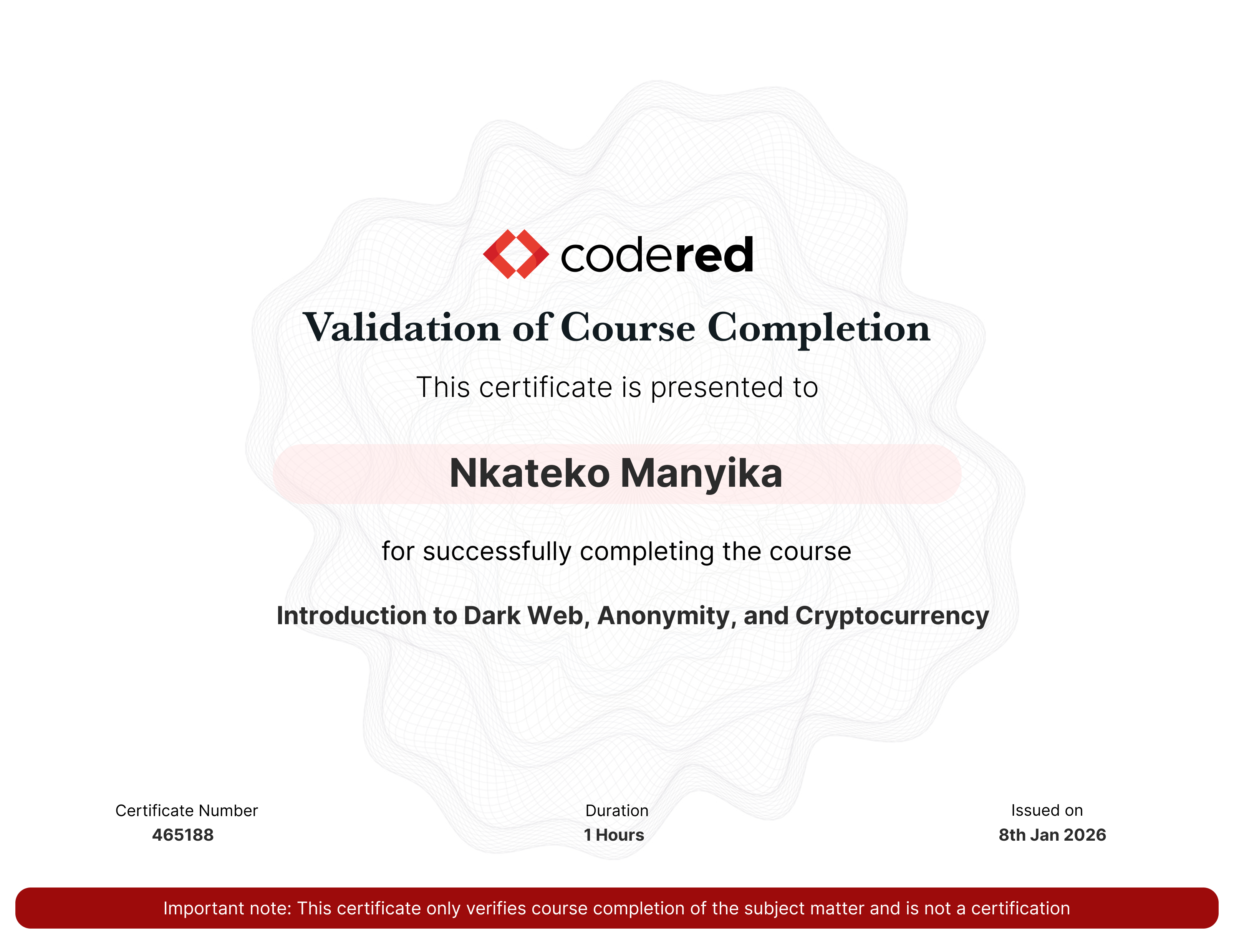 codered, Continuous Learning. Validation of Course Completion. This certificate is presented to Nkateko Manyika for successfully completing Introduction to Dark Web, Anonymity, and Cryptocurrency. Certificate Number 465188. Duration 1.1 Hours. Issued on January 08, 2026. Important note: This certificate only verifies course completion of the subject matter and is not a certification.